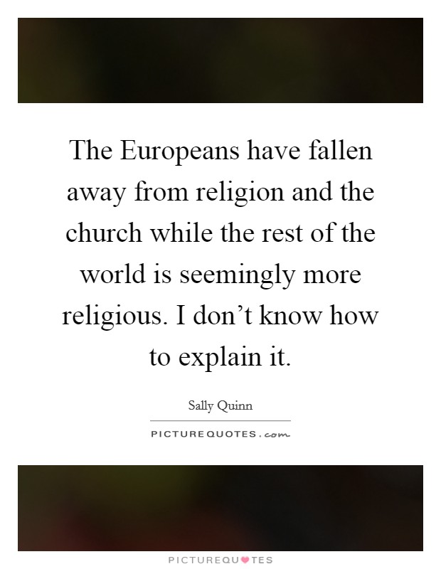 The Europeans have fallen away from religion and the church while the rest of the world is seemingly more religious. I don't know how to explain it. Picture Quote #1