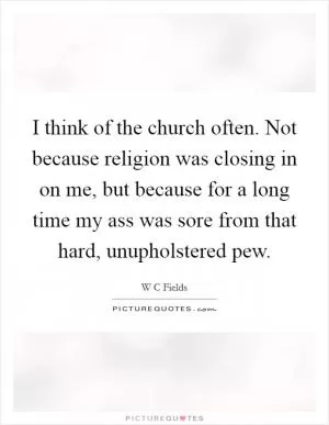 I think of the church often. Not because religion was closing in on me, but because for a long time my ass was sore from that hard, unupholstered pew Picture Quote #1