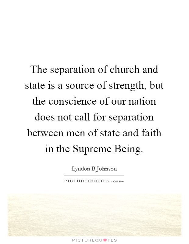 The separation of church and state is a source of strength, but the conscience of our nation does not call for separation between men of state and faith in the Supreme Being. Picture Quote #1