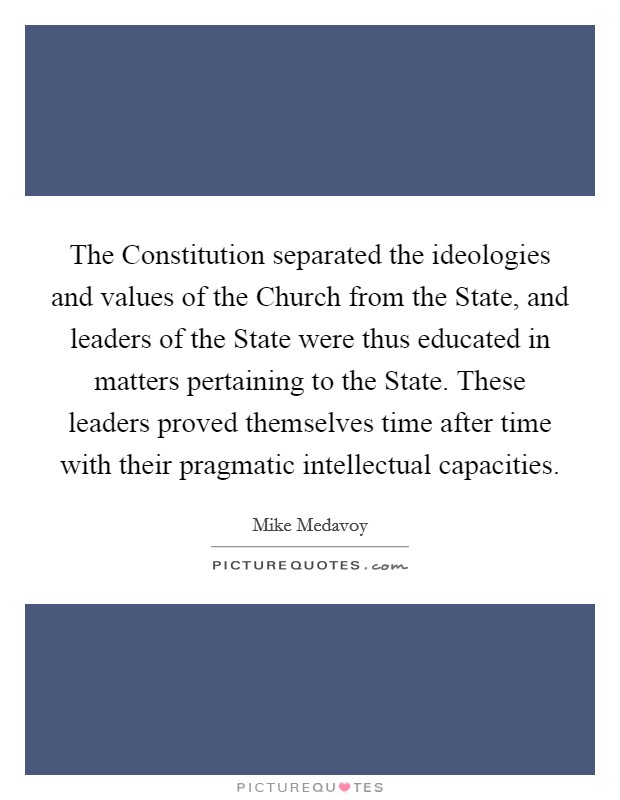 The Constitution separated the ideologies and values of the Church from the State, and leaders of the State were thus educated in matters pertaining to the State. These leaders proved themselves time after time with their pragmatic intellectual capacities. Picture Quote #1