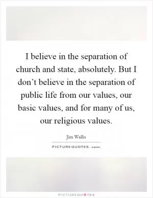 I believe in the separation of church and state, absolutely. But I don’t believe in the separation of public life from our values, our basic values, and for many of us, our religious values Picture Quote #1