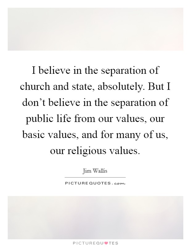 I believe in the separation of church and state, absolutely. But I don't believe in the separation of public life from our values, our basic values, and for many of us, our religious values. Picture Quote #1