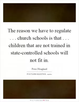 The reason we have to regulate . . . church schools is that . . . children that are not trained in state-controlled schools will not fit in Picture Quote #1