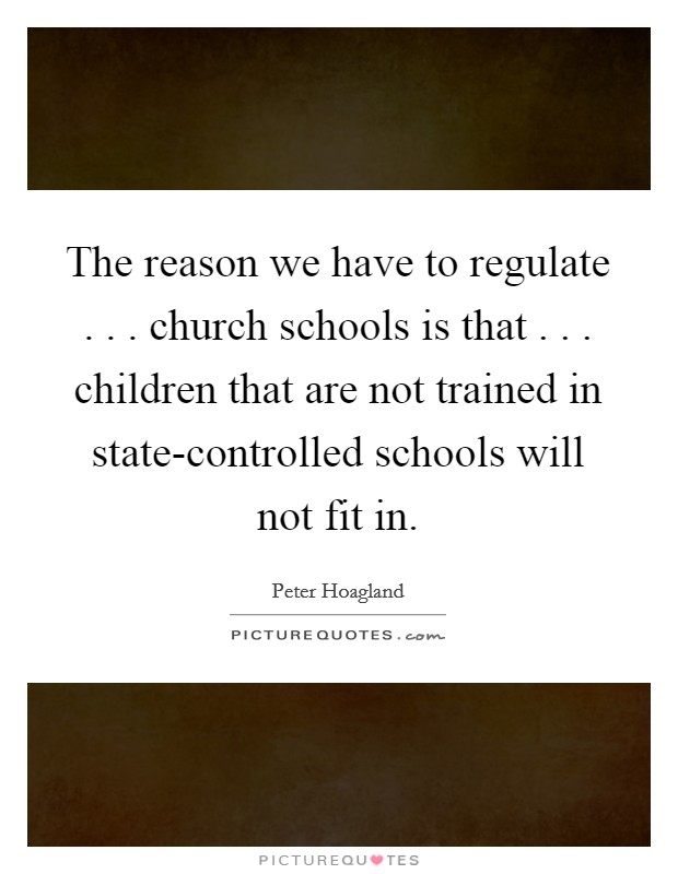 The reason we have to regulate . . . church schools is that . . . children that are not trained in state-controlled schools will not fit in. Picture Quote #1