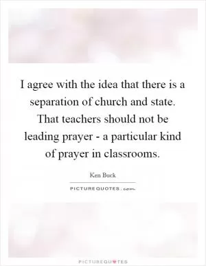 I agree with the idea that there is a separation of church and state. That teachers should not be leading prayer - a particular kind of prayer in classrooms Picture Quote #1