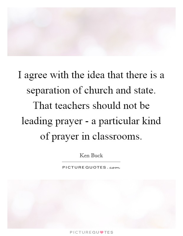 I agree with the idea that there is a separation of church and state. That teachers should not be leading prayer - a particular kind of prayer in classrooms. Picture Quote #1