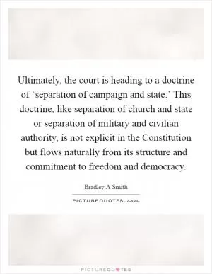 Ultimately, the court is heading to a doctrine of ‘separation of campaign and state.’ This doctrine, like separation of church and state or separation of military and civilian authority, is not explicit in the Constitution but flows naturally from its structure and commitment to freedom and democracy Picture Quote #1