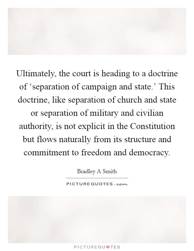 Ultimately, the court is heading to a doctrine of ‘separation of campaign and state.' This doctrine, like separation of church and state or separation of military and civilian authority, is not explicit in the Constitution but flows naturally from its structure and commitment to freedom and democracy. Picture Quote #1