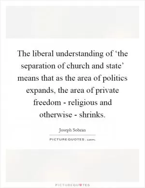 The liberal understanding of ‘the separation of church and state’ means that as the area of politics expands, the area of private freedom - religious and otherwise - shrinks Picture Quote #1