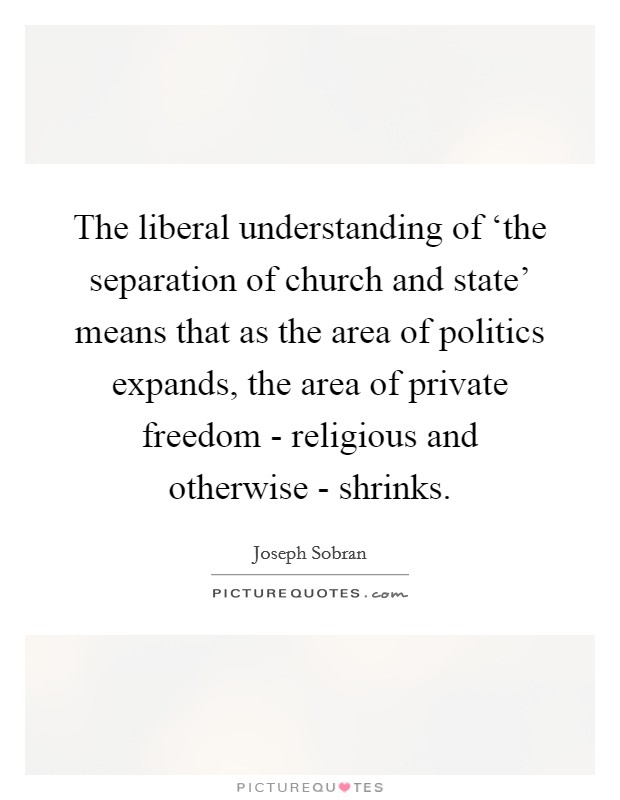 The liberal understanding of ‘the separation of church and state' means that as the area of politics expands, the area of private freedom - religious and otherwise - shrinks. Picture Quote #1