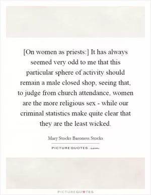 [On women as priests:] It has always seemed very odd to me that this particular sphere of activity should remain a male closed shop, seeing that, to judge from church attendance, women are the more religious sex - while our criminal statistics make quite clear that they are the least wicked Picture Quote #1
