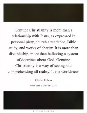 Genuine Christianity is more than a relationship with Jesus, as expressed in personal piety, church attendance, Bible study, and works of charity. It is more than discipleship, more than believing a system of doctrines about God. Genuine Christianity is a way of seeing and comprehending all reality. It is a worldview Picture Quote #1