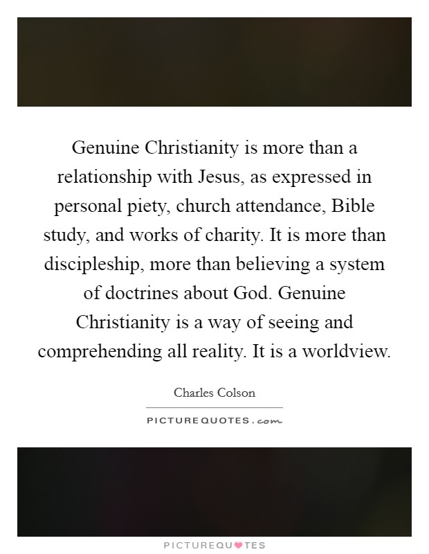 Genuine Christianity is more than a relationship with Jesus, as expressed in personal piety, church attendance, Bible study, and works of charity. It is more than discipleship, more than believing a system of doctrines about God. Genuine Christianity is a way of seeing and comprehending all reality. It is a worldview. Picture Quote #1