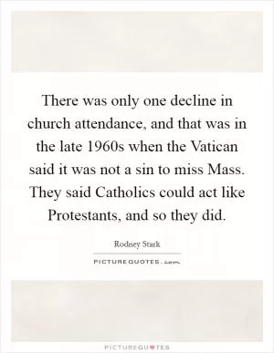 There was only one decline in church attendance, and that was in the late 1960s when the Vatican said it was not a sin to miss Mass. They said Catholics could act like Protestants, and so they did Picture Quote #1
