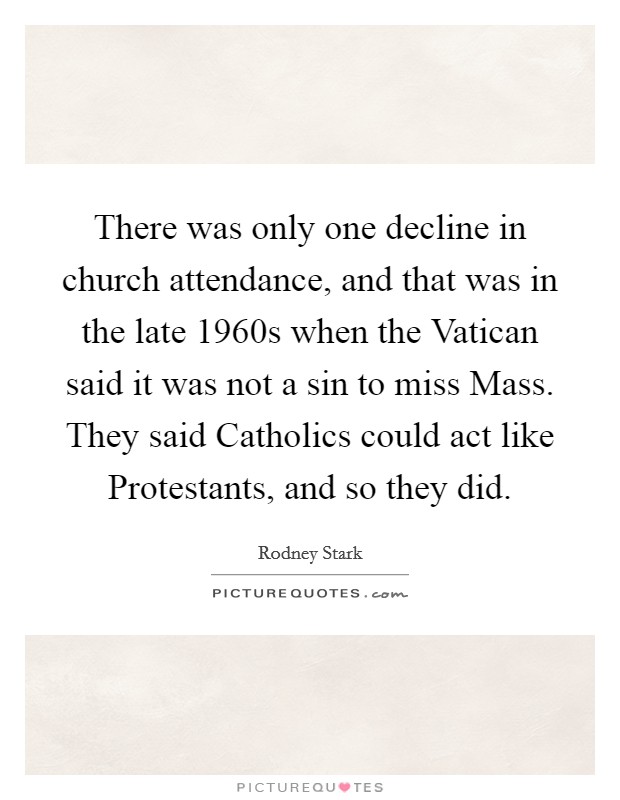 There was only one decline in church attendance, and that was in the late 1960s when the Vatican said it was not a sin to miss Mass. They said Catholics could act like Protestants, and so they did. Picture Quote #1