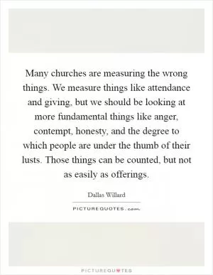 Many churches are measuring the wrong things. We measure things like attendance and giving, but we should be looking at more fundamental things like anger, contempt, honesty, and the degree to which people are under the thumb of their lusts. Those things can be counted, but not as easily as offerings Picture Quote #1