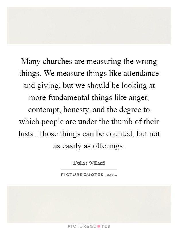 Many churches are measuring the wrong things. We measure things like attendance and giving, but we should be looking at more fundamental things like anger, contempt, honesty, and the degree to which people are under the thumb of their lusts. Those things can be counted, but not as easily as offerings. Picture Quote #1