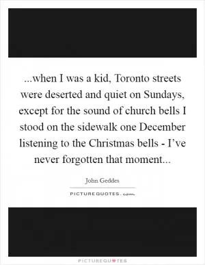 ...when I was a kid, Toronto streets were deserted and quiet on Sundays, except for the sound of church bells I stood on the sidewalk one December listening to the Christmas bells - I’ve never forgotten that moment Picture Quote #1