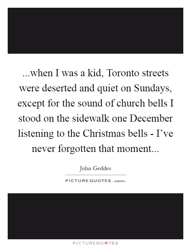 ...when I was a kid, Toronto streets were deserted and quiet on Sundays, except for the sound of church bells I stood on the sidewalk one December listening to the Christmas bells - I've never forgotten that moment... Picture Quote #1