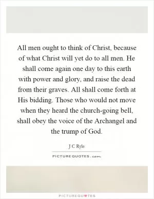 All men ought to think of Christ, because of what Christ will yet do to all men. He shall come again one day to this earth with power and glory, and raise the dead from their graves. All shall come forth at His bidding. Those who would not move when they heard the church-going bell, shall obey the voice of the Archangel and the trump of God Picture Quote #1