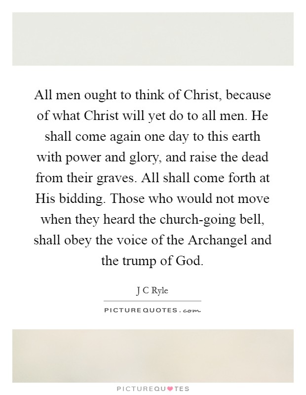 All men ought to think of Christ, because of what Christ will yet do to all men. He shall come again one day to this earth with power and glory, and raise the dead from their graves. All shall come forth at His bidding. Those who would not move when they heard the church-going bell, shall obey the voice of the Archangel and the trump of God. Picture Quote #1