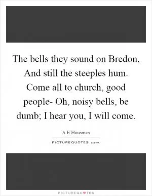 The bells they sound on Bredon, And still the steeples hum. Come all to church, good people- Oh, noisy bells, be dumb; I hear you, I will come Picture Quote #1