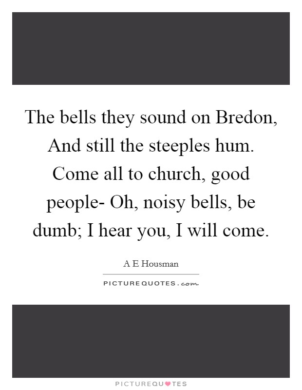 The bells they sound on Bredon, And still the steeples hum. Come all to church, good people- Oh, noisy bells, be dumb; I hear you, I will come. Picture Quote #1