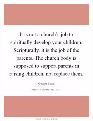 It is not a church’s job to spiritually develop your children. Scripturally, it is the job of the parents. The church body is supposed to support parents in raising children, not replace them Picture Quote #1