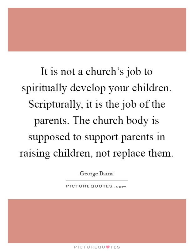 It is not a church's job to spiritually develop your children. Scripturally, it is the job of the parents. The church body is supposed to support parents in raising children, not replace them. Picture Quote #1