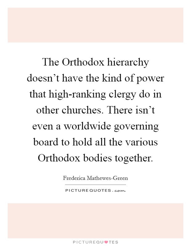 The Orthodox hierarchy doesn't have the kind of power that high-ranking clergy do in other churches. There isn't even a worldwide governing board to hold all the various Orthodox bodies together. Picture Quote #1