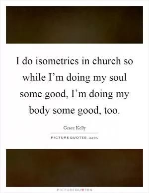 I do isometrics in church so while I’m doing my soul some good, I’m doing my body some good, too Picture Quote #1