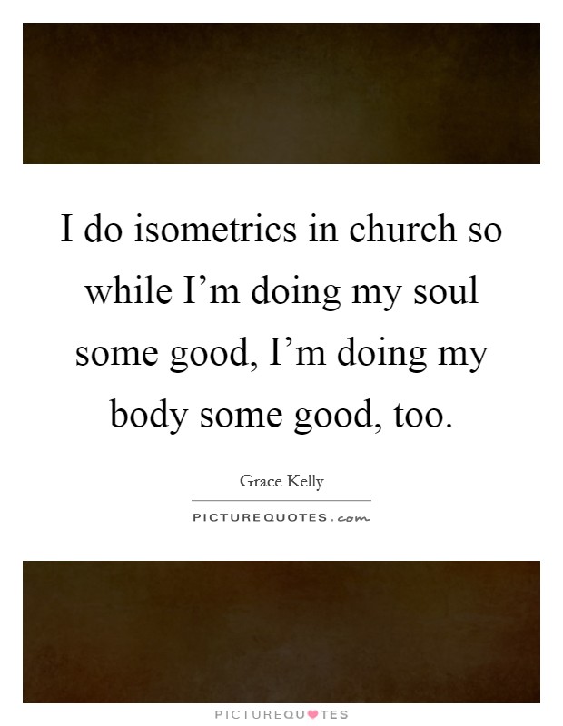 I do isometrics in church so while I'm doing my soul some good, I'm doing my body some good, too. Picture Quote #1