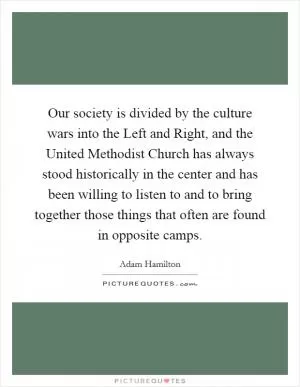 Our society is divided by the culture wars into the Left and Right, and the United Methodist Church has always stood historically in the center and has been willing to listen to and to bring together those things that often are found in opposite camps Picture Quote #1