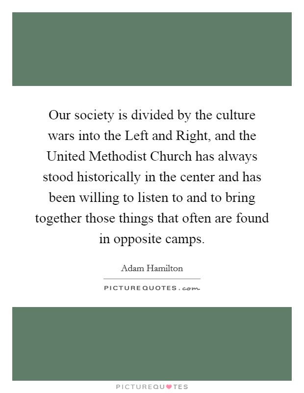 Our society is divided by the culture wars into the Left and Right, and the United Methodist Church has always stood historically in the center and has been willing to listen to and to bring together those things that often are found in opposite camps. Picture Quote #1