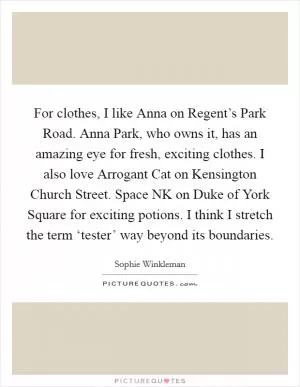 For clothes, I like Anna on Regent’s Park Road. Anna Park, who owns it, has an amazing eye for fresh, exciting clothes. I also love Arrogant Cat on Kensington Church Street. Space NK on Duke of York Square for exciting potions. I think I stretch the term ‘tester’ way beyond its boundaries Picture Quote #1