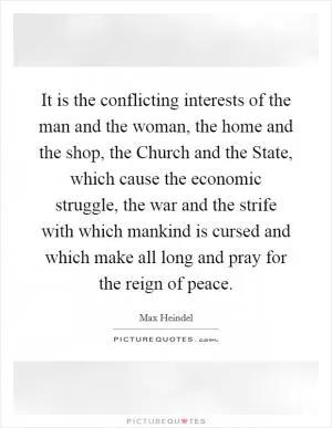 It is the conflicting interests of the man and the woman, the home and the shop, the Church and the State, which cause the economic struggle, the war and the strife with which mankind is cursed and which make all long and pray for the reign of peace Picture Quote #1