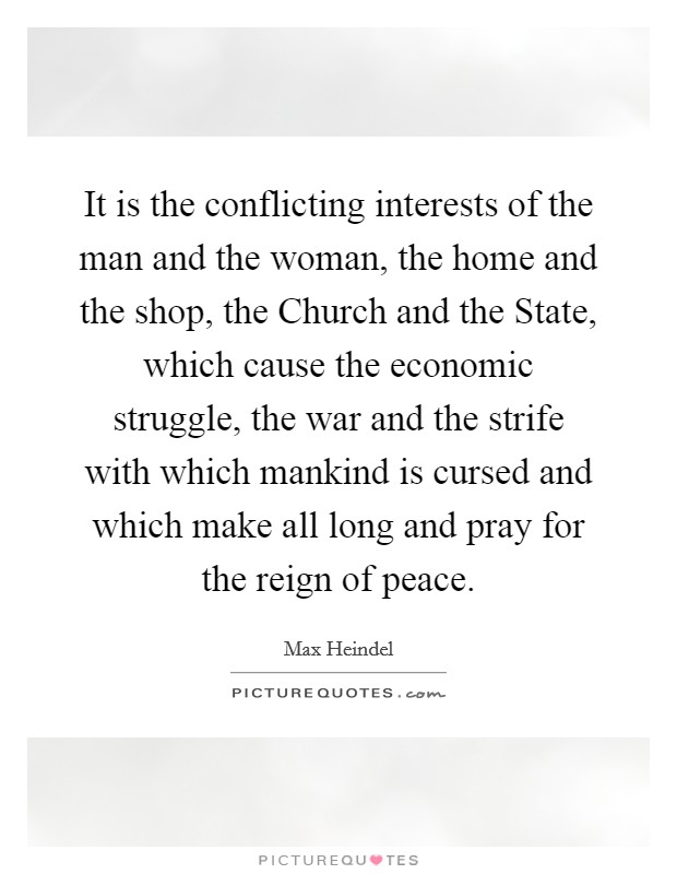 It is the conflicting interests of the man and the woman, the home and the shop, the Church and the State, which cause the economic struggle, the war and the strife with which mankind is cursed and which make all long and pray for the reign of peace. Picture Quote #1