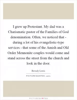 I grew up Protestant. My dad was a Charismatic pastor of the Families of God denomination. Often, we noticed that - during a lot of his evangelistic-type services - that some of the Amish and Old Order Mennonite couples would come and stand across the street from the church and look in the door Picture Quote #1