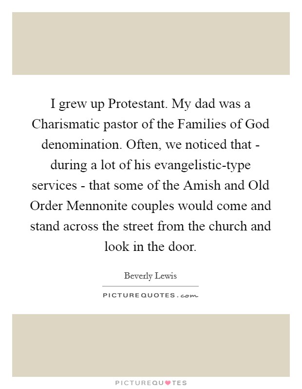 I grew up Protestant. My dad was a Charismatic pastor of the Families of God denomination. Often, we noticed that - during a lot of his evangelistic-type services - that some of the Amish and Old Order Mennonite couples would come and stand across the street from the church and look in the door. Picture Quote #1
