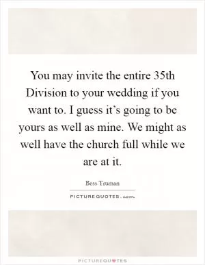 You may invite the entire 35th Division to your wedding if you want to. I guess it’s going to be yours as well as mine. We might as well have the church full while we are at it Picture Quote #1