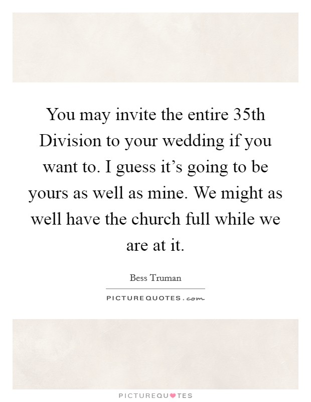 You may invite the entire 35th Division to your wedding if you want to. I guess it's going to be yours as well as mine. We might as well have the church full while we are at it. Picture Quote #1
