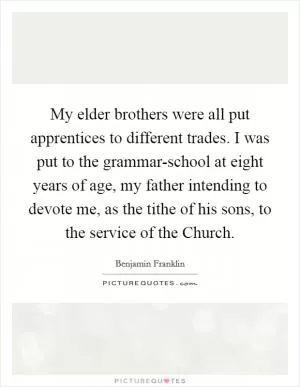 My elder brothers were all put apprentices to different trades. I was put to the grammar-school at eight years of age, my father intending to devote me, as the tithe of his sons, to the service of the Church Picture Quote #1