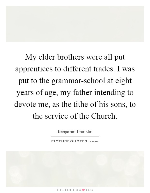 My elder brothers were all put apprentices to different trades. I was put to the grammar-school at eight years of age, my father intending to devote me, as the tithe of his sons, to the service of the Church. Picture Quote #1