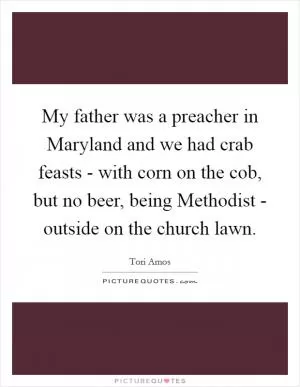 My father was a preacher in Maryland and we had crab feasts - with corn on the cob, but no beer, being Methodist - outside on the church lawn Picture Quote #1