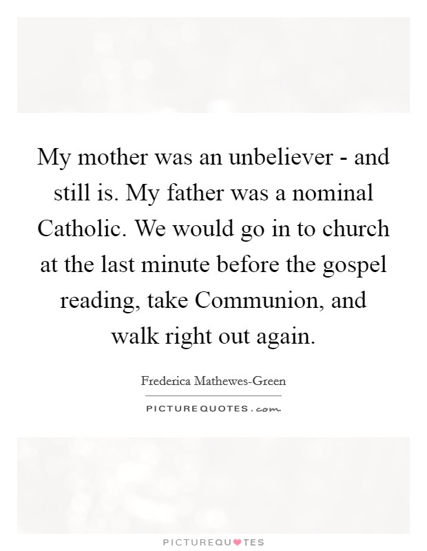 My mother was an unbeliever - and still is. My father was a nominal Catholic. We would go in to church at the last minute before the gospel reading, take Communion, and walk right out again. Picture Quote #1