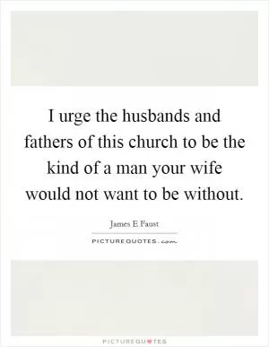 I urge the husbands and fathers of this church to be the kind of a man your wife would not want to be without Picture Quote #1