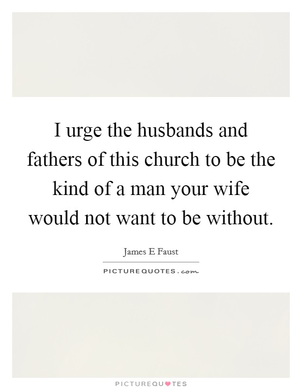 I urge the husbands and fathers of this church to be the kind of a man your wife would not want to be without. Picture Quote #1