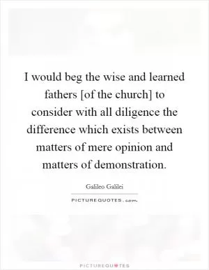 I would beg the wise and learned fathers [of the church] to consider with all diligence the difference which exists between matters of mere opinion and matters of demonstration Picture Quote #1