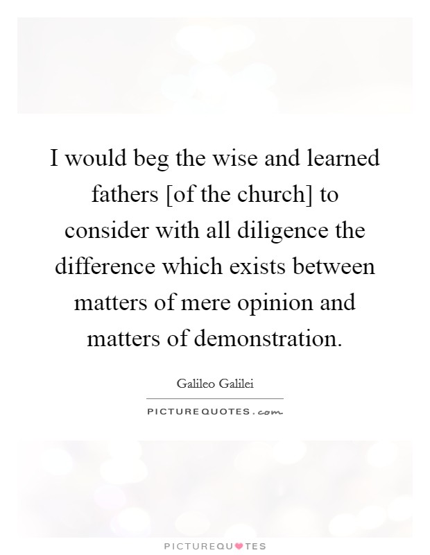 I would beg the wise and learned fathers [of the church] to consider with all diligence the difference which exists between matters of mere opinion and matters of demonstration. Picture Quote #1