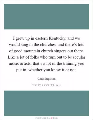 I grew up in eastern Kentucky, and we would sing in the churches, and there’s lots of good mountain church singers out there. Like a lot of folks who turn out to be secular music artists, that’s a lot of the training you put in, whether you know it or not Picture Quote #1